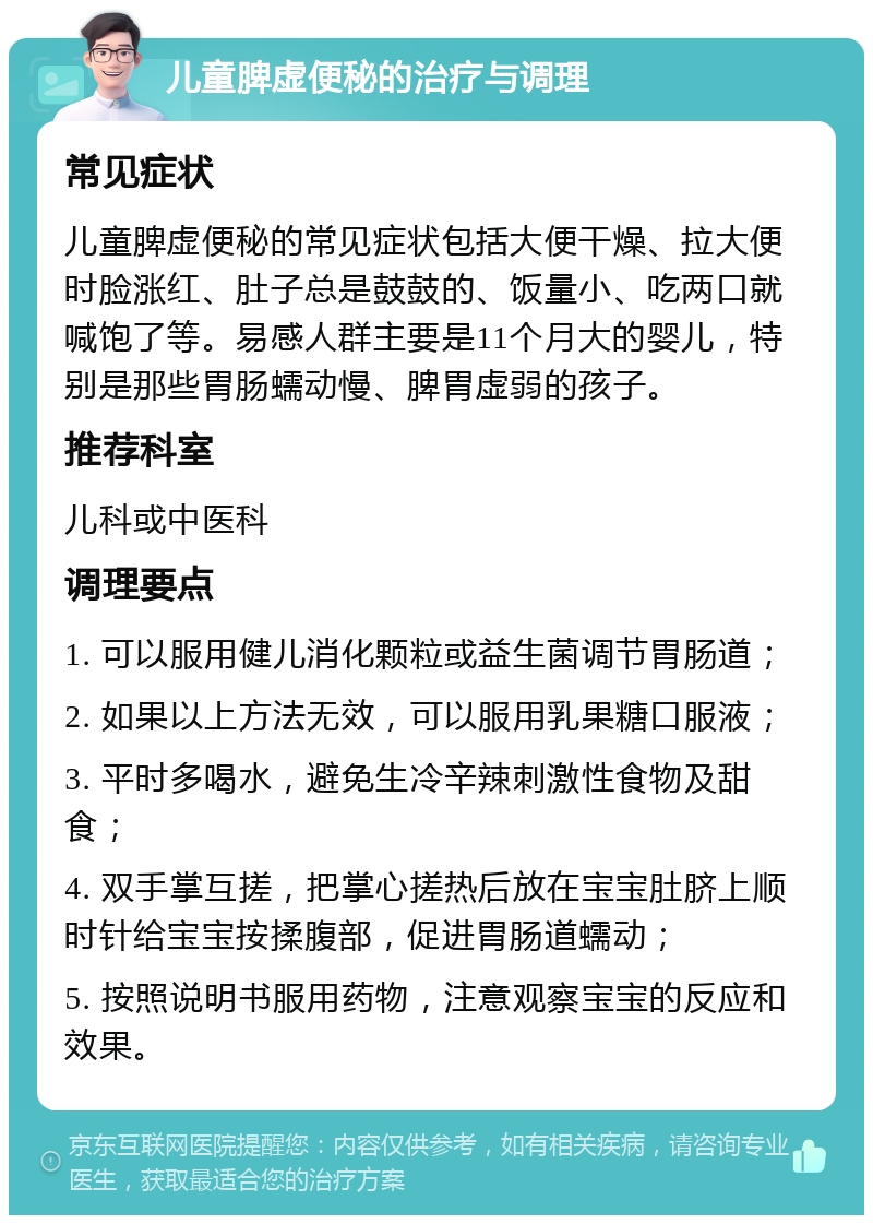 儿童脾虚便秘的治疗与调理 常见症状 儿童脾虚便秘的常见症状包括大便干燥、拉大便时脸涨红、肚子总是鼓鼓的、饭量小、吃两口就喊饱了等。易感人群主要是11个月大的婴儿，特别是那些胃肠蠕动慢、脾胃虚弱的孩子。 推荐科室 儿科或中医科 调理要点 1. 可以服用健儿消化颗粒或益生菌调节胃肠道； 2. 如果以上方法无效，可以服用乳果糖口服液； 3. 平时多喝水，避免生冷辛辣刺激性食物及甜食； 4. 双手掌互搓，把掌心搓热后放在宝宝肚脐上顺时针给宝宝按揉腹部，促进胃肠道蠕动； 5. 按照说明书服用药物，注意观察宝宝的反应和效果。