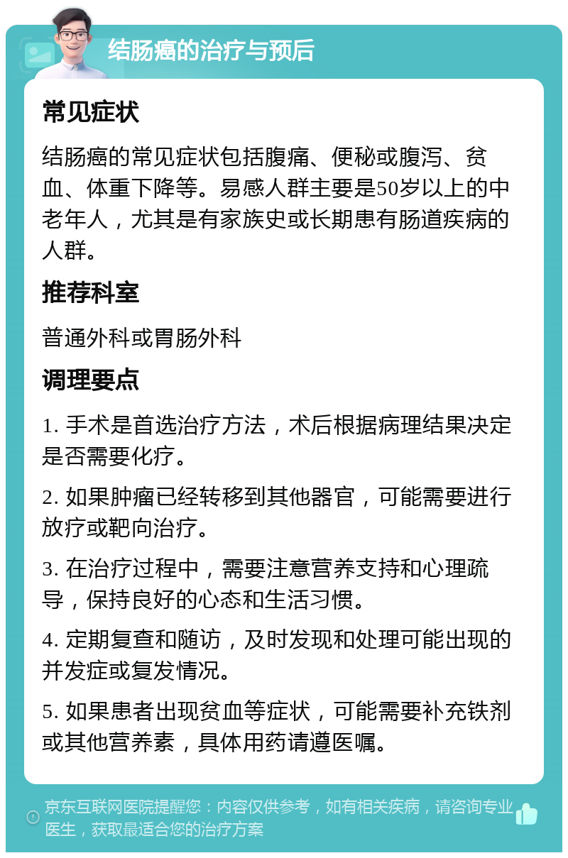 结肠癌的治疗与预后 常见症状 结肠癌的常见症状包括腹痛、便秘或腹泻、贫血、体重下降等。易感人群主要是50岁以上的中老年人，尤其是有家族史或长期患有肠道疾病的人群。 推荐科室 普通外科或胃肠外科 调理要点 1. 手术是首选治疗方法，术后根据病理结果决定是否需要化疗。 2. 如果肿瘤已经转移到其他器官，可能需要进行放疗或靶向治疗。 3. 在治疗过程中，需要注意营养支持和心理疏导，保持良好的心态和生活习惯。 4. 定期复查和随访，及时发现和处理可能出现的并发症或复发情况。 5. 如果患者出现贫血等症状，可能需要补充铁剂或其他营养素，具体用药请遵医嘱。