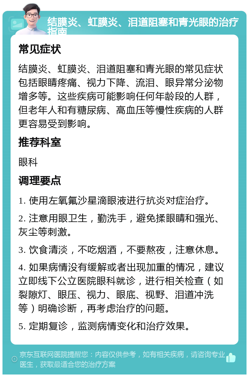 结膜炎、虹膜炎、泪道阻塞和青光眼的治疗指南 常见症状 结膜炎、虹膜炎、泪道阻塞和青光眼的常见症状包括眼睛疼痛、视力下降、流泪、眼异常分泌物增多等。这些疾病可能影响任何年龄段的人群，但老年人和有糖尿病、高血压等慢性疾病的人群更容易受到影响。 推荐科室 眼科 调理要点 1. 使用左氧氟沙星滴眼液进行抗炎对症治疗。 2. 注意用眼卫生，勤洗手，避免揉眼睛和强光、灰尘等刺激。 3. 饮食清淡，不吃烟酒，不要熬夜，注意休息。 4. 如果病情没有缓解或者出现加重的情况，建议立即线下公立医院眼科就诊，进行相关检查（如裂隙灯、眼压、视力、眼底、视野、泪道冲洗等）明确诊断，再考虑治疗的问题。 5. 定期复诊，监测病情变化和治疗效果。