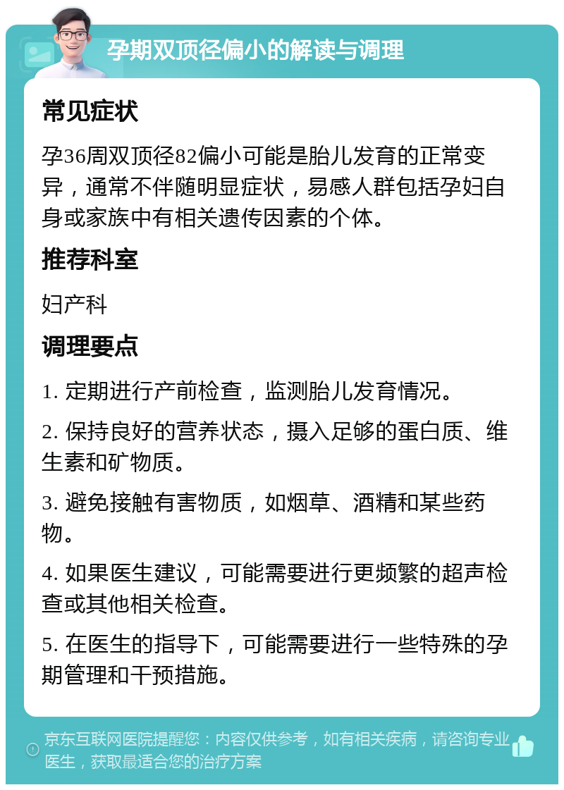 孕期双顶径偏小的解读与调理 常见症状 孕36周双顶径82偏小可能是胎儿发育的正常变异，通常不伴随明显症状，易感人群包括孕妇自身或家族中有相关遗传因素的个体。 推荐科室 妇产科 调理要点 1. 定期进行产前检查，监测胎儿发育情况。 2. 保持良好的营养状态，摄入足够的蛋白质、维生素和矿物质。 3. 避免接触有害物质，如烟草、酒精和某些药物。 4. 如果医生建议，可能需要进行更频繁的超声检查或其他相关检查。 5. 在医生的指导下，可能需要进行一些特殊的孕期管理和干预措施。