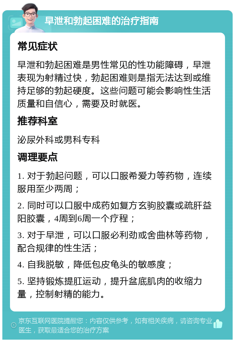 早泄和勃起困难的治疗指南 常见症状 早泄和勃起困难是男性常见的性功能障碍，早泄表现为射精过快，勃起困难则是指无法达到或维持足够的勃起硬度。这些问题可能会影响性生活质量和自信心，需要及时就医。 推荐科室 泌尿外科或男科专科 调理要点 1. 对于勃起问题，可以口服希爱力等药物，连续服用至少两周； 2. 同时可以口服中成药如复方玄驹胶囊或疏肝益阳胶囊，4周到6周一个疗程； 3. 对于早泄，可以口服必利劲或舍曲林等药物，配合规律的性生活； 4. 自我脱敏，降低包皮龟头的敏感度； 5. 坚持锻炼提肛运动，提升盆底肌肉的收缩力量，控制射精的能力。