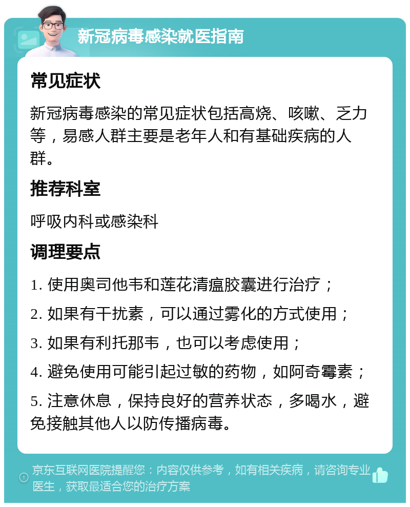 新冠病毒感染就医指南 常见症状 新冠病毒感染的常见症状包括高烧、咳嗽、乏力等，易感人群主要是老年人和有基础疾病的人群。 推荐科室 呼吸内科或感染科 调理要点 1. 使用奥司他韦和莲花清瘟胶囊进行治疗； 2. 如果有干扰素，可以通过雾化的方式使用； 3. 如果有利托那韦，也可以考虑使用； 4. 避免使用可能引起过敏的药物，如阿奇霉素； 5. 注意休息，保持良好的营养状态，多喝水，避免接触其他人以防传播病毒。