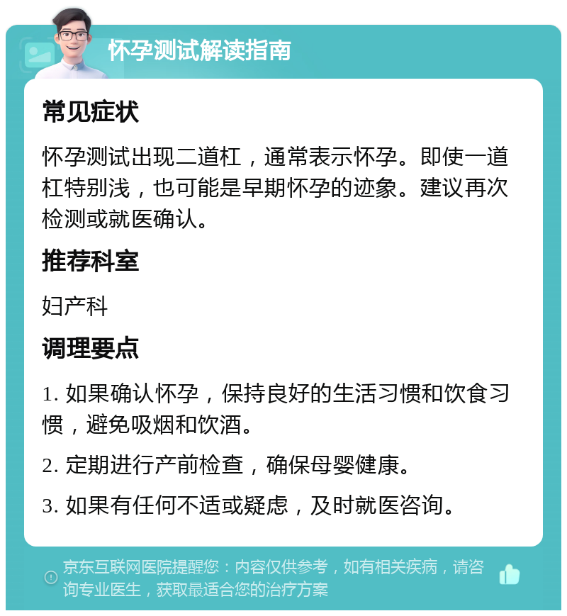 怀孕测试解读指南 常见症状 怀孕测试出现二道杠，通常表示怀孕。即使一道杠特别浅，也可能是早期怀孕的迹象。建议再次检测或就医确认。 推荐科室 妇产科 调理要点 1. 如果确认怀孕，保持良好的生活习惯和饮食习惯，避免吸烟和饮酒。 2. 定期进行产前检查，确保母婴健康。 3. 如果有任何不适或疑虑，及时就医咨询。