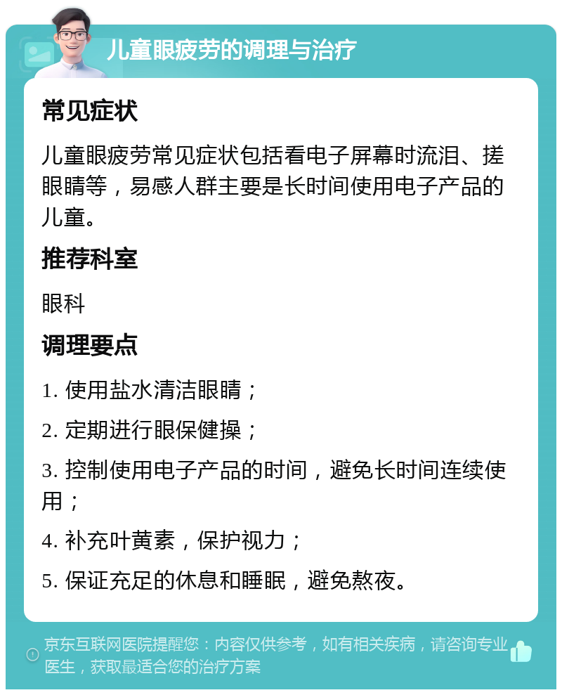 儿童眼疲劳的调理与治疗 常见症状 儿童眼疲劳常见症状包括看电子屏幕时流泪、搓眼睛等，易感人群主要是长时间使用电子产品的儿童。 推荐科室 眼科 调理要点 1. 使用盐水清洁眼睛； 2. 定期进行眼保健操； 3. 控制使用电子产品的时间，避免长时间连续使用； 4. 补充叶黄素，保护视力； 5. 保证充足的休息和睡眠，避免熬夜。