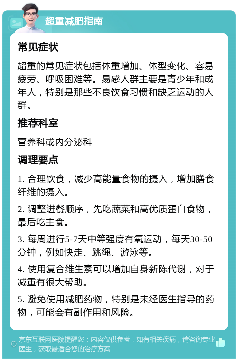 超重减肥指南 常见症状 超重的常见症状包括体重增加、体型变化、容易疲劳、呼吸困难等。易感人群主要是青少年和成年人，特别是那些不良饮食习惯和缺乏运动的人群。 推荐科室 营养科或内分泌科 调理要点 1. 合理饮食，减少高能量食物的摄入，增加膳食纤维的摄入。 2. 调整进餐顺序，先吃蔬菜和高优质蛋白食物，最后吃主食。 3. 每周进行5-7天中等强度有氧运动，每天30-50分钟，例如快走、跳绳、游泳等。 4. 使用复合维生素可以增加自身新陈代谢，对于减重有很大帮助。 5. 避免使用减肥药物，特别是未经医生指导的药物，可能会有副作用和风险。