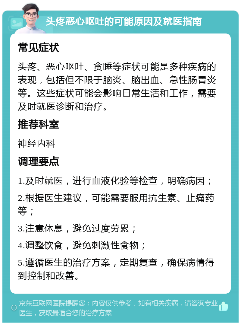 头疼恶心呕吐的可能原因及就医指南 常见症状 头疼、恶心呕吐、贪睡等症状可能是多种疾病的表现，包括但不限于脑炎、脑出血、急性肠胃炎等。这些症状可能会影响日常生活和工作，需要及时就医诊断和治疗。 推荐科室 神经内科 调理要点 1.及时就医，进行血液化验等检查，明确病因； 2.根据医生建议，可能需要服用抗生素、止痛药等； 3.注意休息，避免过度劳累； 4.调整饮食，避免刺激性食物； 5.遵循医生的治疗方案，定期复查，确保病情得到控制和改善。