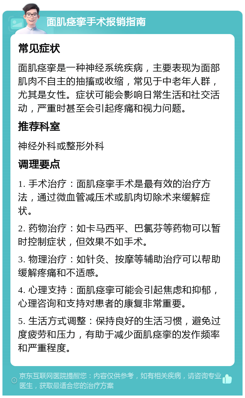 面肌痉挛手术报销指南 常见症状 面肌痉挛是一种神经系统疾病，主要表现为面部肌肉不自主的抽搐或收缩，常见于中老年人群，尤其是女性。症状可能会影响日常生活和社交活动，严重时甚至会引起疼痛和视力问题。 推荐科室 神经外科或整形外科 调理要点 1. 手术治疗：面肌痉挛手术是最有效的治疗方法，通过微血管减压术或肌肉切除术来缓解症状。 2. 药物治疗：如卡马西平、巴氯芬等药物可以暂时控制症状，但效果不如手术。 3. 物理治疗：如针灸、按摩等辅助治疗可以帮助缓解疼痛和不适感。 4. 心理支持：面肌痉挛可能会引起焦虑和抑郁，心理咨询和支持对患者的康复非常重要。 5. 生活方式调整：保持良好的生活习惯，避免过度疲劳和压力，有助于减少面肌痉挛的发作频率和严重程度。