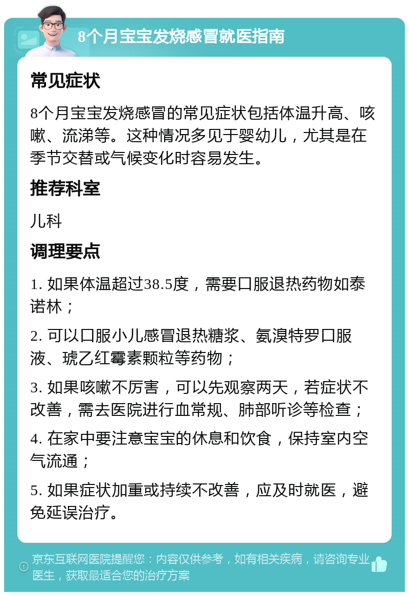 8个月宝宝发烧感冒就医指南 常见症状 8个月宝宝发烧感冒的常见症状包括体温升高、咳嗽、流涕等。这种情况多见于婴幼儿，尤其是在季节交替或气候变化时容易发生。 推荐科室 儿科 调理要点 1. 如果体温超过38.5度，需要口服退热药物如泰诺林； 2. 可以口服小儿感冒退热糖浆、氨溴特罗口服液、琥乙红霉素颗粒等药物； 3. 如果咳嗽不厉害，可以先观察两天，若症状不改善，需去医院进行血常规、肺部听诊等检查； 4. 在家中要注意宝宝的休息和饮食，保持室内空气流通； 5. 如果症状加重或持续不改善，应及时就医，避免延误治疗。