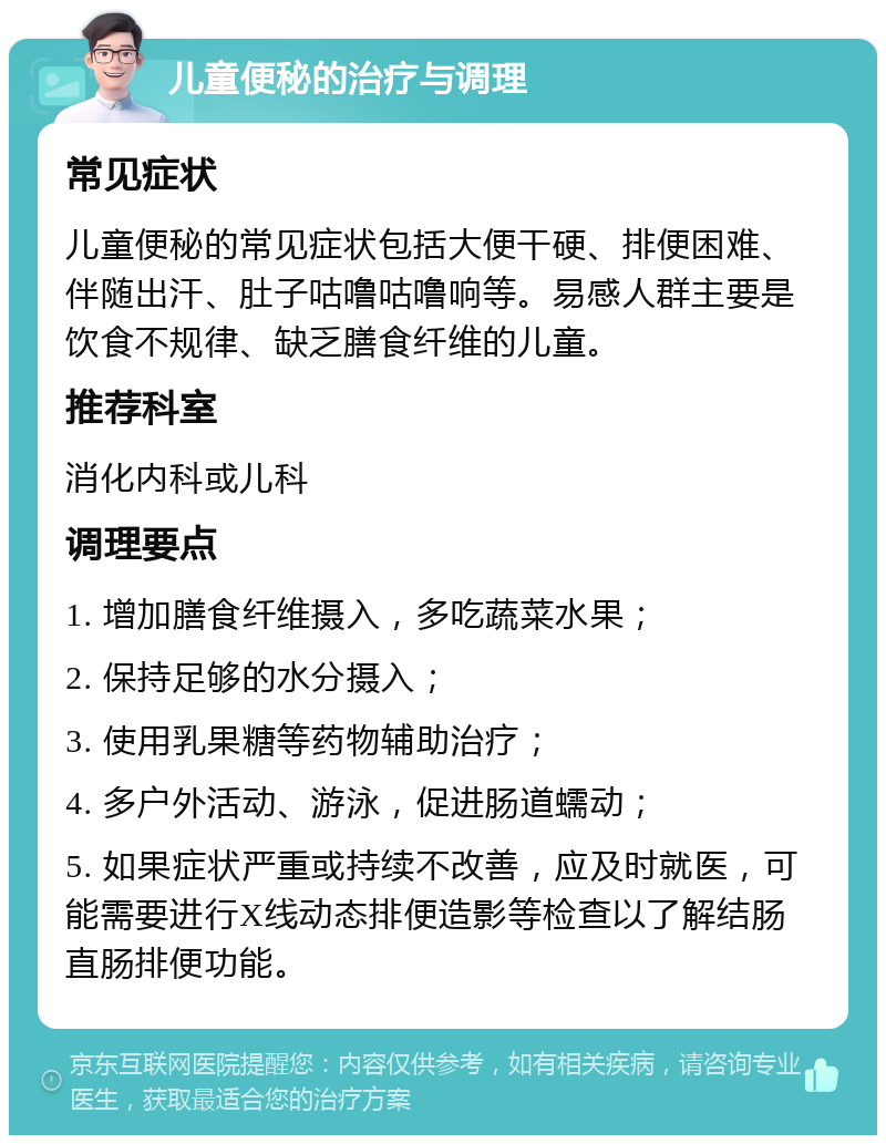 儿童便秘的治疗与调理 常见症状 儿童便秘的常见症状包括大便干硬、排便困难、伴随出汗、肚子咕噜咕噜响等。易感人群主要是饮食不规律、缺乏膳食纤维的儿童。 推荐科室 消化内科或儿科 调理要点 1. 增加膳食纤维摄入，多吃蔬菜水果； 2. 保持足够的水分摄入； 3. 使用乳果糖等药物辅助治疗； 4. 多户外活动、游泳，促进肠道蠕动； 5. 如果症状严重或持续不改善，应及时就医，可能需要进行X线动态排便造影等检查以了解结肠直肠排便功能。