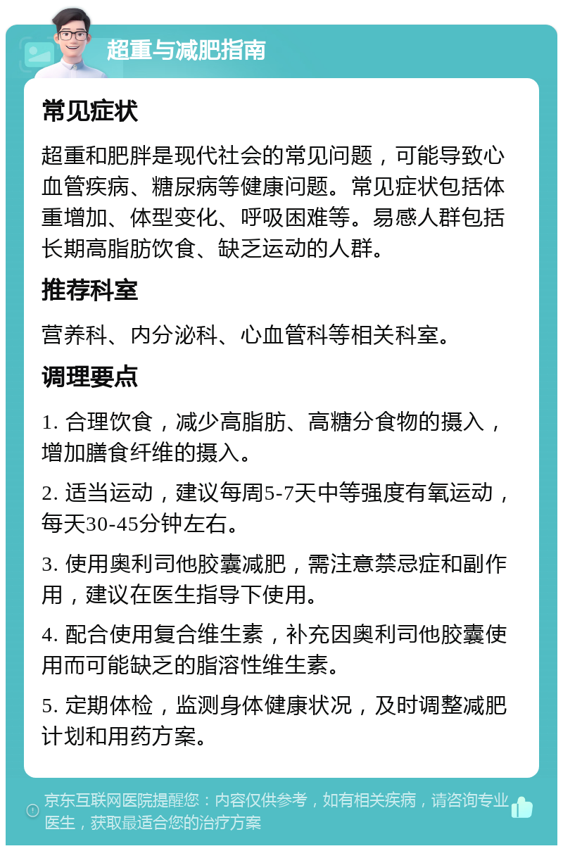 超重与减肥指南 常见症状 超重和肥胖是现代社会的常见问题，可能导致心血管疾病、糖尿病等健康问题。常见症状包括体重增加、体型变化、呼吸困难等。易感人群包括长期高脂肪饮食、缺乏运动的人群。 推荐科室 营养科、内分泌科、心血管科等相关科室。 调理要点 1. 合理饮食，减少高脂肪、高糖分食物的摄入，增加膳食纤维的摄入。 2. 适当运动，建议每周5-7天中等强度有氧运动，每天30-45分钟左右。 3. 使用奥利司他胶囊减肥，需注意禁忌症和副作用，建议在医生指导下使用。 4. 配合使用复合维生素，补充因奥利司他胶囊使用而可能缺乏的脂溶性维生素。 5. 定期体检，监测身体健康状况，及时调整减肥计划和用药方案。