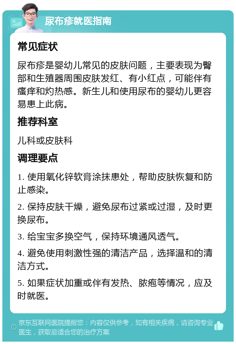 尿布疹就医指南 常见症状 尿布疹是婴幼儿常见的皮肤问题，主要表现为臀部和生殖器周围皮肤发红、有小红点，可能伴有瘙痒和灼热感。新生儿和使用尿布的婴幼儿更容易患上此病。 推荐科室 儿科或皮肤科 调理要点 1. 使用氧化锌软膏涂抹患处，帮助皮肤恢复和防止感染。 2. 保持皮肤干燥，避免尿布过紧或过湿，及时更换尿布。 3. 给宝宝多换空气，保持环境通风透气。 4. 避免使用刺激性强的清洁产品，选择温和的清洁方式。 5. 如果症状加重或伴有发热、脓疱等情况，应及时就医。