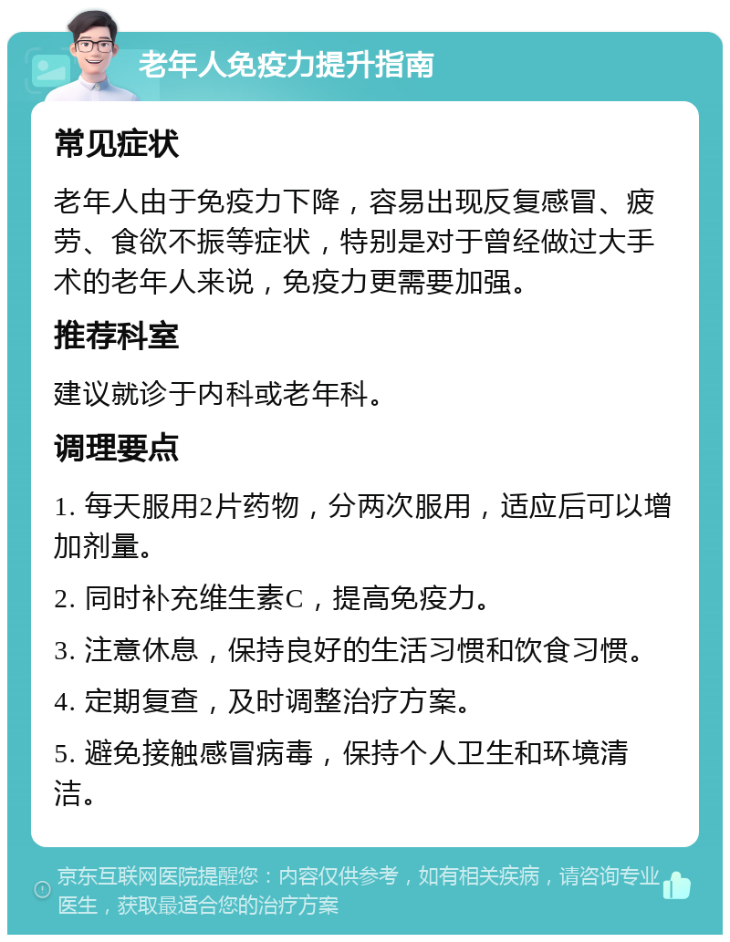 老年人免疫力提升指南 常见症状 老年人由于免疫力下降，容易出现反复感冒、疲劳、食欲不振等症状，特别是对于曾经做过大手术的老年人来说，免疫力更需要加强。 推荐科室 建议就诊于内科或老年科。 调理要点 1. 每天服用2片药物，分两次服用，适应后可以增加剂量。 2. 同时补充维生素C，提高免疫力。 3. 注意休息，保持良好的生活习惯和饮食习惯。 4. 定期复查，及时调整治疗方案。 5. 避免接触感冒病毒，保持个人卫生和环境清洁。