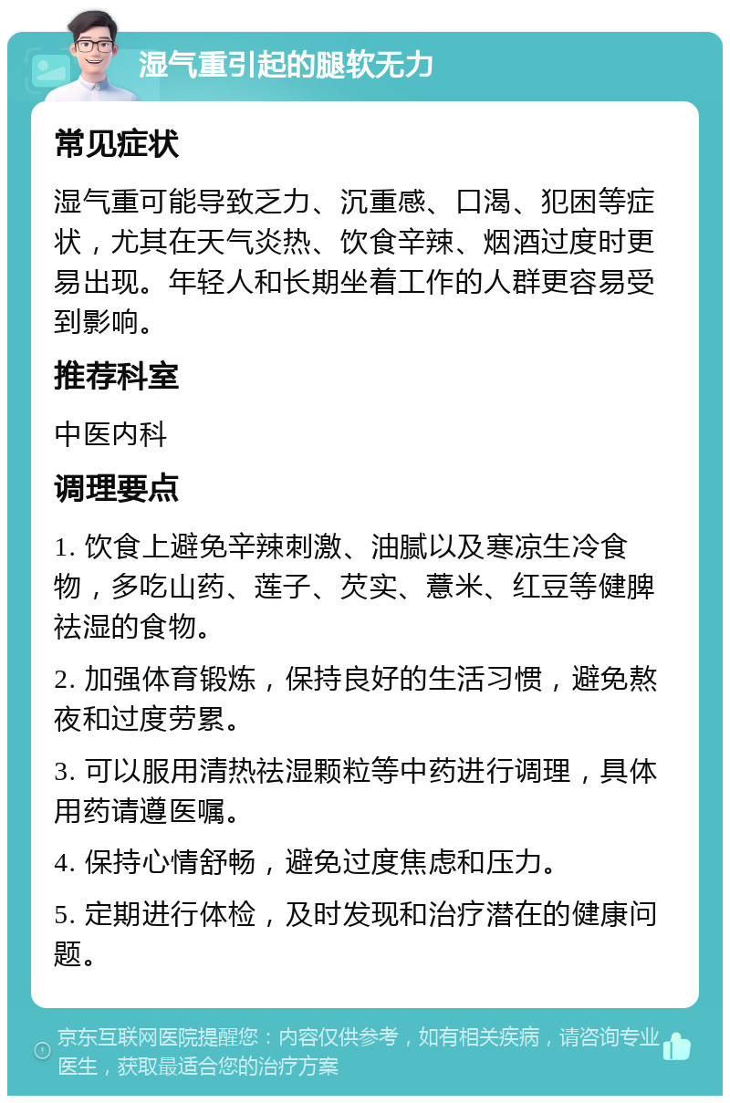 湿气重引起的腿软无力 常见症状 湿气重可能导致乏力、沉重感、口渴、犯困等症状，尤其在天气炎热、饮食辛辣、烟酒过度时更易出现。年轻人和长期坐着工作的人群更容易受到影响。 推荐科室 中医内科 调理要点 1. 饮食上避免辛辣刺激、油腻以及寒凉生冷食物，多吃山药、莲子、芡实、薏米、红豆等健脾祛湿的食物。 2. 加强体育锻炼，保持良好的生活习惯，避免熬夜和过度劳累。 3. 可以服用清热祛湿颗粒等中药进行调理，具体用药请遵医嘱。 4. 保持心情舒畅，避免过度焦虑和压力。 5. 定期进行体检，及时发现和治疗潜在的健康问题。