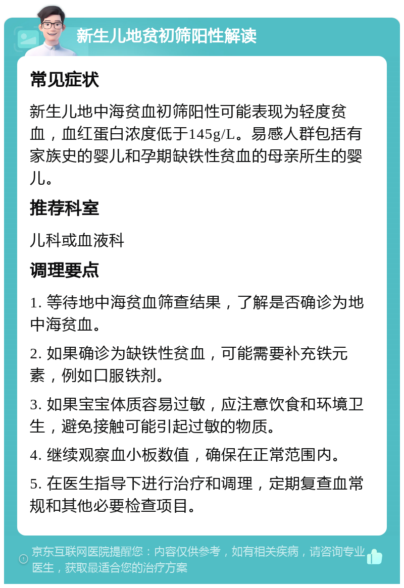 新生儿地贫初筛阳性解读 常见症状 新生儿地中海贫血初筛阳性可能表现为轻度贫血，血红蛋白浓度低于145g/L。易感人群包括有家族史的婴儿和孕期缺铁性贫血的母亲所生的婴儿。 推荐科室 儿科或血液科 调理要点 1. 等待地中海贫血筛查结果，了解是否确诊为地中海贫血。 2. 如果确诊为缺铁性贫血，可能需要补充铁元素，例如口服铁剂。 3. 如果宝宝体质容易过敏，应注意饮食和环境卫生，避免接触可能引起过敏的物质。 4. 继续观察血小板数值，确保在正常范围内。 5. 在医生指导下进行治疗和调理，定期复查血常规和其他必要检查项目。