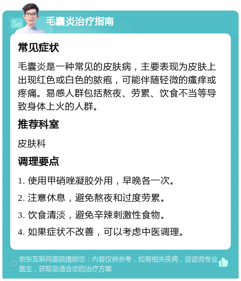 毛囊炎治疗指南 常见症状 毛囊炎是一种常见的皮肤病，主要表现为皮肤上出现红色或白色的脓疱，可能伴随轻微的瘙痒或疼痛。易感人群包括熬夜、劳累、饮食不当等导致身体上火的人群。 推荐科室 皮肤科 调理要点 1. 使用甲硝唑凝胶外用，早晚各一次。 2. 注意休息，避免熬夜和过度劳累。 3. 饮食清淡，避免辛辣刺激性食物。 4. 如果症状不改善，可以考虑中医调理。