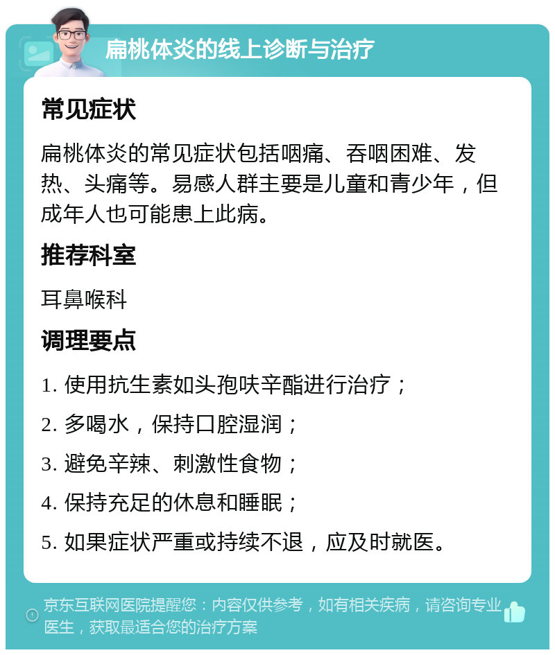 扁桃体炎的线上诊断与治疗 常见症状 扁桃体炎的常见症状包括咽痛、吞咽困难、发热、头痛等。易感人群主要是儿童和青少年，但成年人也可能患上此病。 推荐科室 耳鼻喉科 调理要点 1. 使用抗生素如头孢呋辛酯进行治疗； 2. 多喝水，保持口腔湿润； 3. 避免辛辣、刺激性食物； 4. 保持充足的休息和睡眠； 5. 如果症状严重或持续不退，应及时就医。