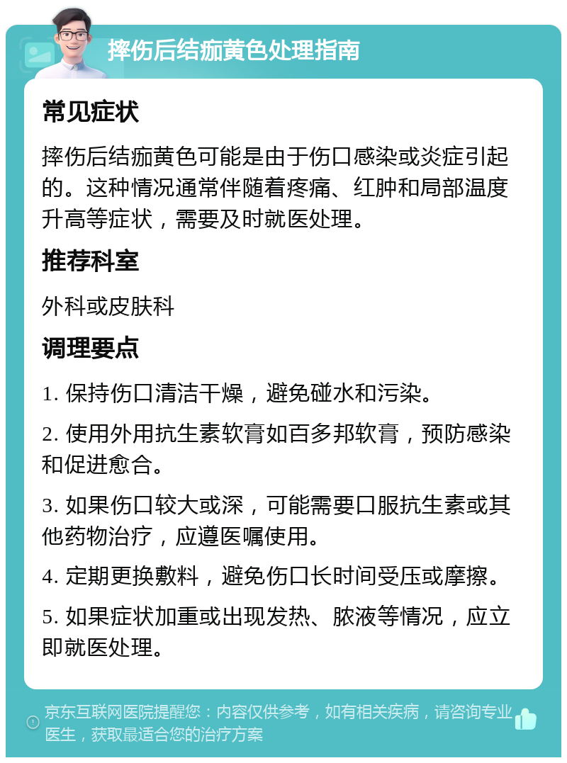 摔伤后结痂黄色处理指南 常见症状 摔伤后结痂黄色可能是由于伤口感染或炎症引起的。这种情况通常伴随着疼痛、红肿和局部温度升高等症状，需要及时就医处理。 推荐科室 外科或皮肤科 调理要点 1. 保持伤口清洁干燥，避免碰水和污染。 2. 使用外用抗生素软膏如百多邦软膏，预防感染和促进愈合。 3. 如果伤口较大或深，可能需要口服抗生素或其他药物治疗，应遵医嘱使用。 4. 定期更换敷料，避免伤口长时间受压或摩擦。 5. 如果症状加重或出现发热、脓液等情况，应立即就医处理。