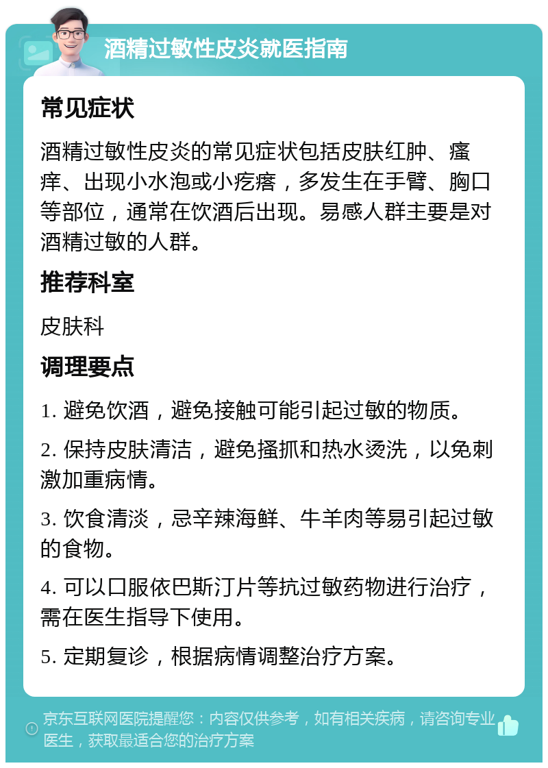 酒精过敏性皮炎就医指南 常见症状 酒精过敏性皮炎的常见症状包括皮肤红肿、瘙痒、出现小水泡或小疙瘩，多发生在手臂、胸口等部位，通常在饮酒后出现。易感人群主要是对酒精过敏的人群。 推荐科室 皮肤科 调理要点 1. 避免饮酒，避免接触可能引起过敏的物质。 2. 保持皮肤清洁，避免搔抓和热水烫洗，以免刺激加重病情。 3. 饮食清淡，忌辛辣海鲜、牛羊肉等易引起过敏的食物。 4. 可以口服依巴斯汀片等抗过敏药物进行治疗，需在医生指导下使用。 5. 定期复诊，根据病情调整治疗方案。