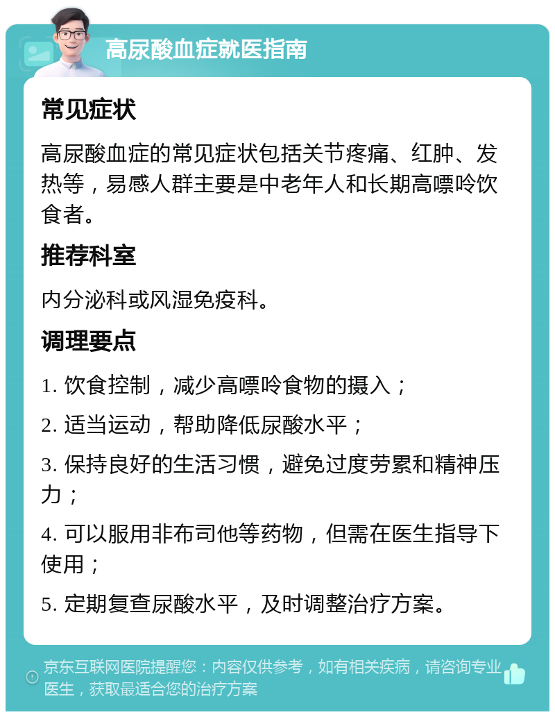 高尿酸血症就医指南 常见症状 高尿酸血症的常见症状包括关节疼痛、红肿、发热等，易感人群主要是中老年人和长期高嘌呤饮食者。 推荐科室 内分泌科或风湿免疫科。 调理要点 1. 饮食控制，减少高嘌呤食物的摄入； 2. 适当运动，帮助降低尿酸水平； 3. 保持良好的生活习惯，避免过度劳累和精神压力； 4. 可以服用非布司他等药物，但需在医生指导下使用； 5. 定期复查尿酸水平，及时调整治疗方案。