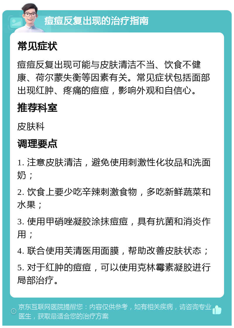 痘痘反复出现的治疗指南 常见症状 痘痘反复出现可能与皮肤清洁不当、饮食不健康、荷尔蒙失衡等因素有关。常见症状包括面部出现红肿、疼痛的痘痘，影响外观和自信心。 推荐科室 皮肤科 调理要点 1. 注意皮肤清洁，避免使用刺激性化妆品和洗面奶； 2. 饮食上要少吃辛辣刺激食物，多吃新鲜蔬菜和水果； 3. 使用甲硝唑凝胶涂抹痘痘，具有抗菌和消炎作用； 4. 联合使用芙清医用面膜，帮助改善皮肤状态； 5. 对于红肿的痘痘，可以使用克林霉素凝胶进行局部治疗。