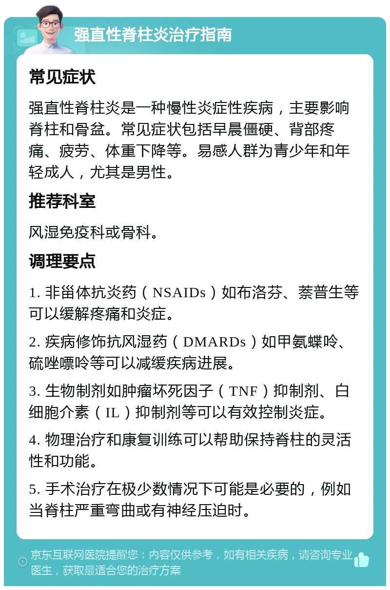 强直性脊柱炎治疗指南 常见症状 强直性脊柱炎是一种慢性炎症性疾病，主要影响脊柱和骨盆。常见症状包括早晨僵硬、背部疼痛、疲劳、体重下降等。易感人群为青少年和年轻成人，尤其是男性。 推荐科室 风湿免疫科或骨科。 调理要点 1. 非甾体抗炎药（NSAIDs）如布洛芬、萘普生等可以缓解疼痛和炎症。 2. 疾病修饰抗风湿药（DMARDs）如甲氨蝶呤、硫唑嘌呤等可以减缓疾病进展。 3. 生物制剂如肿瘤坏死因子（TNF）抑制剂、白细胞介素（IL）抑制剂等可以有效控制炎症。 4. 物理治疗和康复训练可以帮助保持脊柱的灵活性和功能。 5. 手术治疗在极少数情况下可能是必要的，例如当脊柱严重弯曲或有神经压迫时。