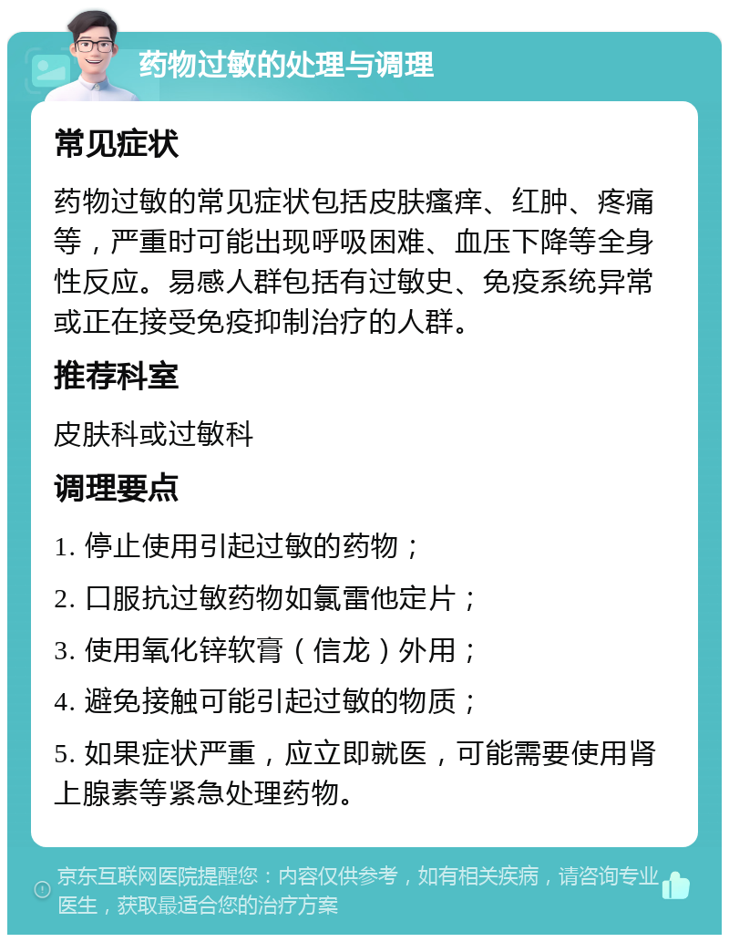 药物过敏的处理与调理 常见症状 药物过敏的常见症状包括皮肤瘙痒、红肿、疼痛等，严重时可能出现呼吸困难、血压下降等全身性反应。易感人群包括有过敏史、免疫系统异常或正在接受免疫抑制治疗的人群。 推荐科室 皮肤科或过敏科 调理要点 1. 停止使用引起过敏的药物； 2. 口服抗过敏药物如氯雷他定片； 3. 使用氧化锌软膏（信龙）外用； 4. 避免接触可能引起过敏的物质； 5. 如果症状严重，应立即就医，可能需要使用肾上腺素等紧急处理药物。