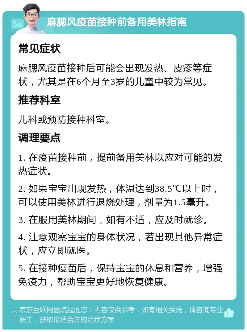 麻腮风疫苗接种前备用美林指南 常见症状 麻腮风疫苗接种后可能会出现发热、皮疹等症状，尤其是在6个月至3岁的儿童中较为常见。 推荐科室 儿科或预防接种科室。 调理要点 1. 在疫苗接种前，提前备用美林以应对可能的发热症状。 2. 如果宝宝出现发热，体温达到38.5℃以上时，可以使用美林进行退烧处理，剂量为1.5毫升。 3. 在服用美林期间，如有不适，应及时就诊。 4. 注意观察宝宝的身体状况，若出现其他异常症状，应立即就医。 5. 在接种疫苗后，保持宝宝的休息和营养，增强免疫力，帮助宝宝更好地恢复健康。