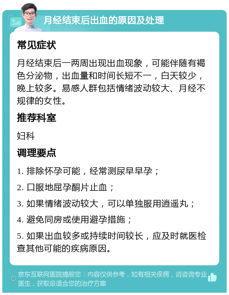 月经结束后出血的原因及处理 常见症状 月经结束后一两周出现出血现象，可能伴随有褐色分泌物，出血量和时间长短不一，白天较少，晚上较多。易感人群包括情绪波动较大、月经不规律的女性。 推荐科室 妇科 调理要点 1. 排除怀孕可能，经常测尿早早孕； 2. 口服地屈孕酮片止血； 3. 如果情绪波动较大，可以单独服用逍遥丸； 4. 避免同房或使用避孕措施； 5. 如果出血较多或持续时间较长，应及时就医检查其他可能的疾病原因。