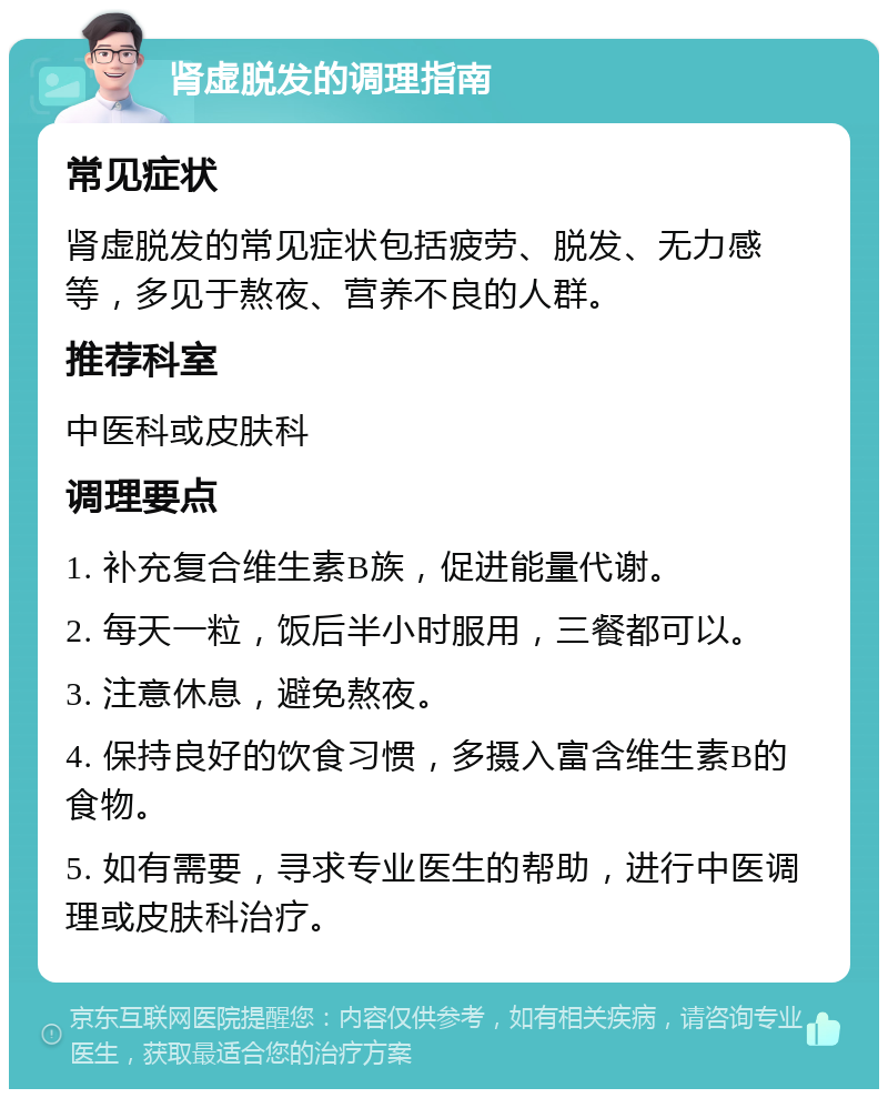 肾虚脱发的调理指南 常见症状 肾虚脱发的常见症状包括疲劳、脱发、无力感等，多见于熬夜、营养不良的人群。 推荐科室 中医科或皮肤科 调理要点 1. 补充复合维生素B族，促进能量代谢。 2. 每天一粒，饭后半小时服用，三餐都可以。 3. 注意休息，避免熬夜。 4. 保持良好的饮食习惯，多摄入富含维生素B的食物。 5. 如有需要，寻求专业医生的帮助，进行中医调理或皮肤科治疗。