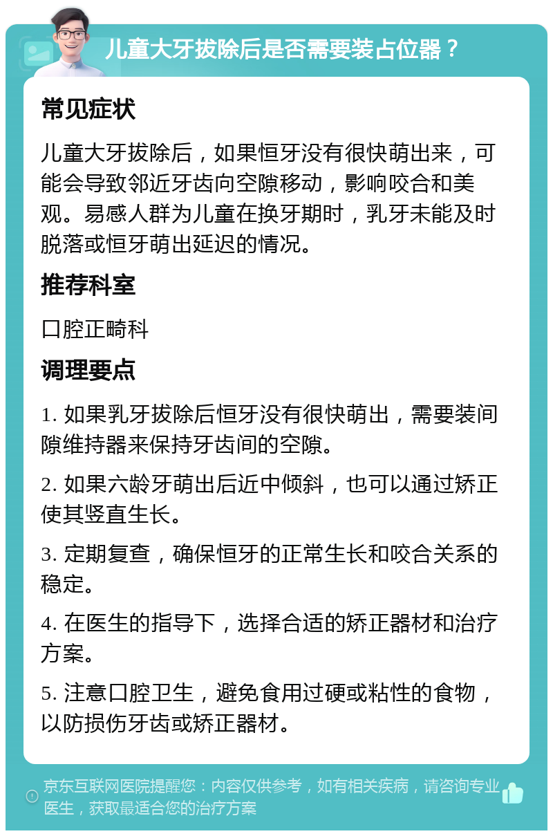 儿童大牙拔除后是否需要装占位器？ 常见症状 儿童大牙拔除后，如果恒牙没有很快萌出来，可能会导致邻近牙齿向空隙移动，影响咬合和美观。易感人群为儿童在换牙期时，乳牙未能及时脱落或恒牙萌出延迟的情况。 推荐科室 口腔正畸科 调理要点 1. 如果乳牙拔除后恒牙没有很快萌出，需要装间隙维持器来保持牙齿间的空隙。 2. 如果六龄牙萌出后近中倾斜，也可以通过矫正使其竖直生长。 3. 定期复查，确保恒牙的正常生长和咬合关系的稳定。 4. 在医生的指导下，选择合适的矫正器材和治疗方案。 5. 注意口腔卫生，避免食用过硬或粘性的食物，以防损伤牙齿或矫正器材。