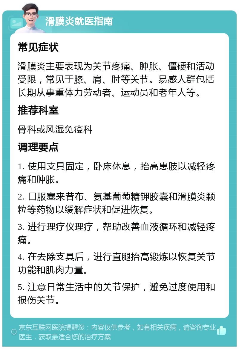 滑膜炎就医指南 常见症状 滑膜炎主要表现为关节疼痛、肿胀、僵硬和活动受限，常见于膝、肩、肘等关节。易感人群包括长期从事重体力劳动者、运动员和老年人等。 推荐科室 骨科或风湿免疫科 调理要点 1. 使用支具固定，卧床休息，抬高患肢以减轻疼痛和肿胀。 2. 口服塞来昔布、氨基葡萄糖钾胶囊和滑膜炎颗粒等药物以缓解症状和促进恢复。 3. 进行理疗仪理疗，帮助改善血液循环和减轻疼痛。 4. 在去除支具后，进行直腿抬高锻炼以恢复关节功能和肌肉力量。 5. 注意日常生活中的关节保护，避免过度使用和损伤关节。