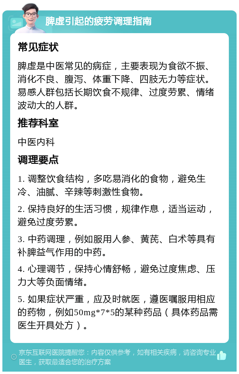 脾虚引起的疲劳调理指南 常见症状 脾虚是中医常见的病症，主要表现为食欲不振、消化不良、腹泻、体重下降、四肢无力等症状。易感人群包括长期饮食不规律、过度劳累、情绪波动大的人群。 推荐科室 中医内科 调理要点 1. 调整饮食结构，多吃易消化的食物，避免生冷、油腻、辛辣等刺激性食物。 2. 保持良好的生活习惯，规律作息，适当运动，避免过度劳累。 3. 中药调理，例如服用人参、黄芪、白术等具有补脾益气作用的中药。 4. 心理调节，保持心情舒畅，避免过度焦虑、压力大等负面情绪。 5. 如果症状严重，应及时就医，遵医嘱服用相应的药物，例如50mg*7*5的某种药品（具体药品需医生开具处方）。