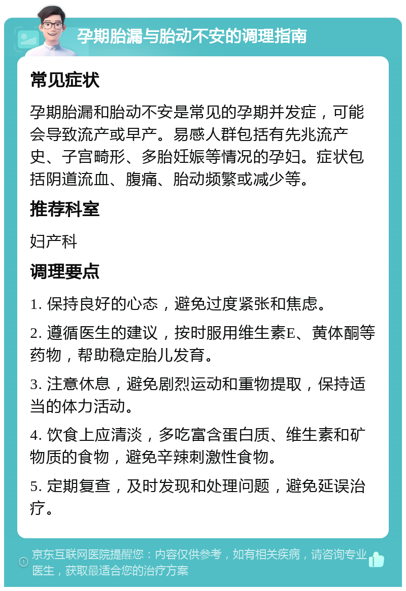 孕期胎漏与胎动不安的调理指南 常见症状 孕期胎漏和胎动不安是常见的孕期并发症，可能会导致流产或早产。易感人群包括有先兆流产史、子宫畸形、多胎妊娠等情况的孕妇。症状包括阴道流血、腹痛、胎动频繁或减少等。 推荐科室 妇产科 调理要点 1. 保持良好的心态，避免过度紧张和焦虑。 2. 遵循医生的建议，按时服用维生素E、黄体酮等药物，帮助稳定胎儿发育。 3. 注意休息，避免剧烈运动和重物提取，保持适当的体力活动。 4. 饮食上应清淡，多吃富含蛋白质、维生素和矿物质的食物，避免辛辣刺激性食物。 5. 定期复查，及时发现和处理问题，避免延误治疗。