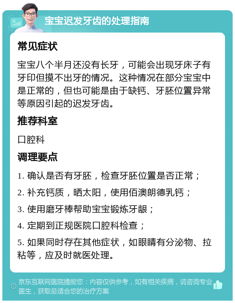 宝宝迟发牙齿的处理指南 常见症状 宝宝八个半月还没有长牙，可能会出现牙床子有牙印但摸不出牙的情况。这种情况在部分宝宝中是正常的，但也可能是由于缺钙、牙胚位置异常等原因引起的迟发牙齿。 推荐科室 口腔科 调理要点 1. 确认是否有牙胚，检查牙胚位置是否正常； 2. 补充钙质，晒太阳，使用佰澳朗德乳钙； 3. 使用磨牙棒帮助宝宝锻炼牙龈； 4. 定期到正规医院口腔科检查； 5. 如果同时存在其他症状，如眼睛有分泌物、拉粘等，应及时就医处理。