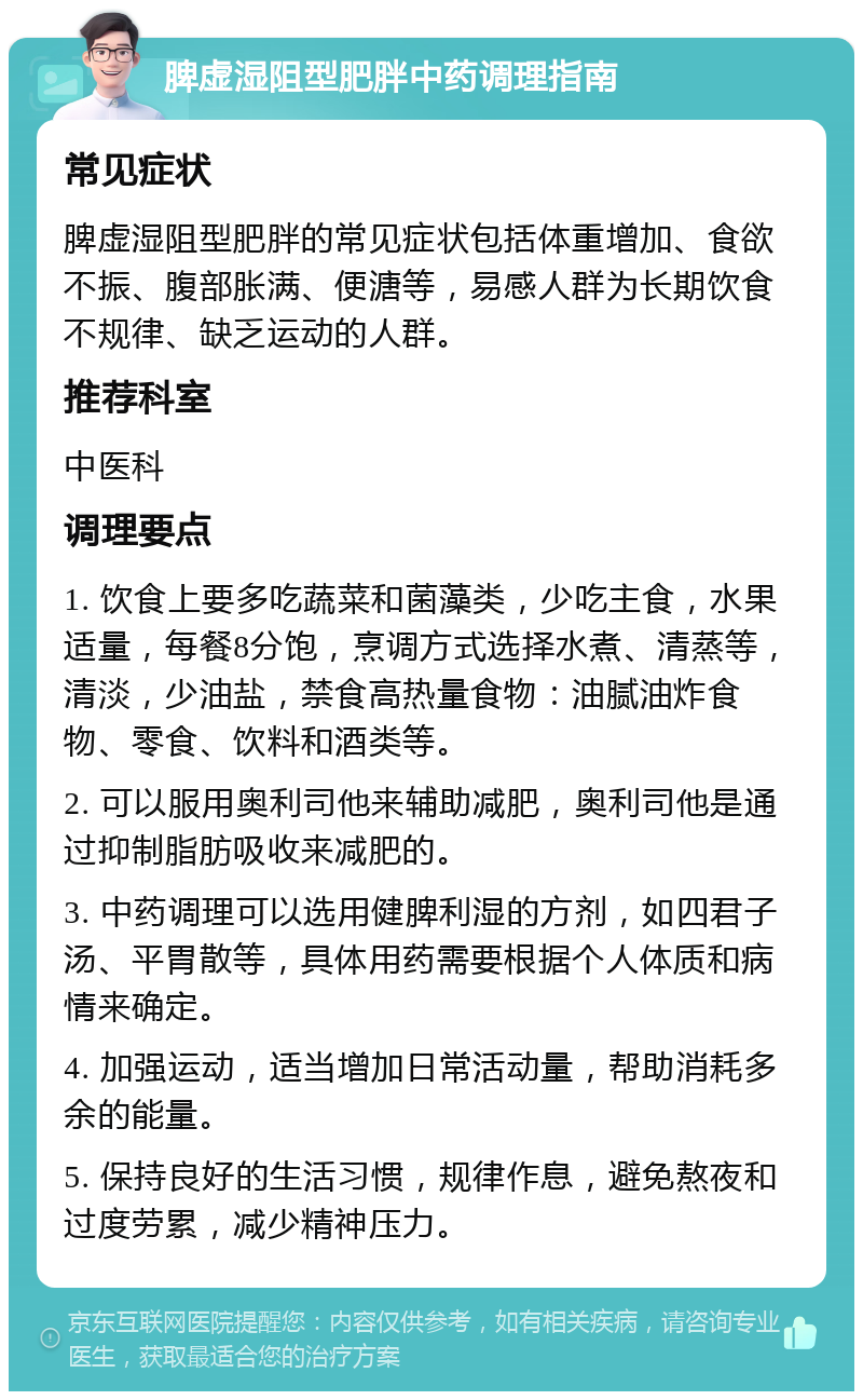 脾虚湿阻型肥胖中药调理指南 常见症状 脾虚湿阻型肥胖的常见症状包括体重增加、食欲不振、腹部胀满、便溏等，易感人群为长期饮食不规律、缺乏运动的人群。 推荐科室 中医科 调理要点 1. 饮食上要多吃蔬菜和菌藻类，少吃主食，水果适量，每餐8分饱，烹调方式选择水煮、清蒸等，清淡，少油盐，禁食高热量食物：油腻油炸食物、零食、饮料和酒类等。 2. 可以服用奥利司他来辅助减肥，奥利司他是通过抑制脂肪吸收来减肥的。 3. 中药调理可以选用健脾利湿的方剂，如四君子汤、平胃散等，具体用药需要根据个人体质和病情来确定。 4. 加强运动，适当增加日常活动量，帮助消耗多余的能量。 5. 保持良好的生活习惯，规律作息，避免熬夜和过度劳累，减少精神压力。