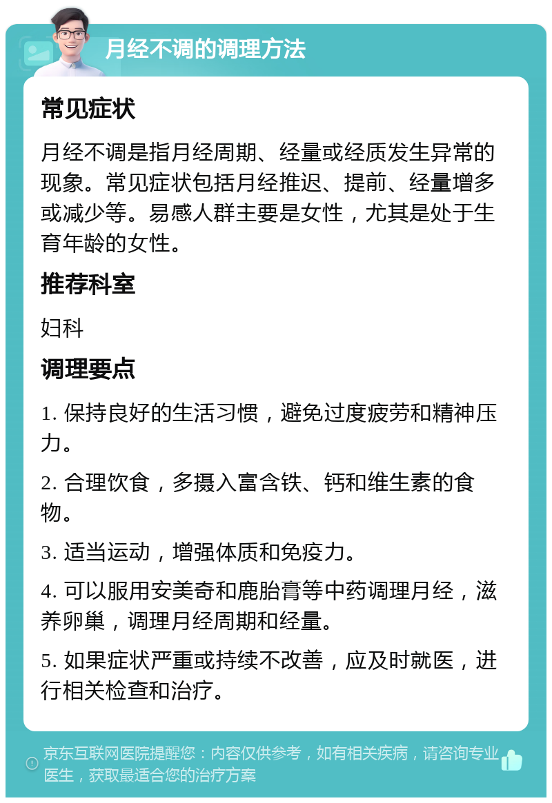 月经不调的调理方法 常见症状 月经不调是指月经周期、经量或经质发生异常的现象。常见症状包括月经推迟、提前、经量增多或减少等。易感人群主要是女性，尤其是处于生育年龄的女性。 推荐科室 妇科 调理要点 1. 保持良好的生活习惯，避免过度疲劳和精神压力。 2. 合理饮食，多摄入富含铁、钙和维生素的食物。 3. 适当运动，增强体质和免疫力。 4. 可以服用安美奇和鹿胎膏等中药调理月经，滋养卵巢，调理月经周期和经量。 5. 如果症状严重或持续不改善，应及时就医，进行相关检查和治疗。