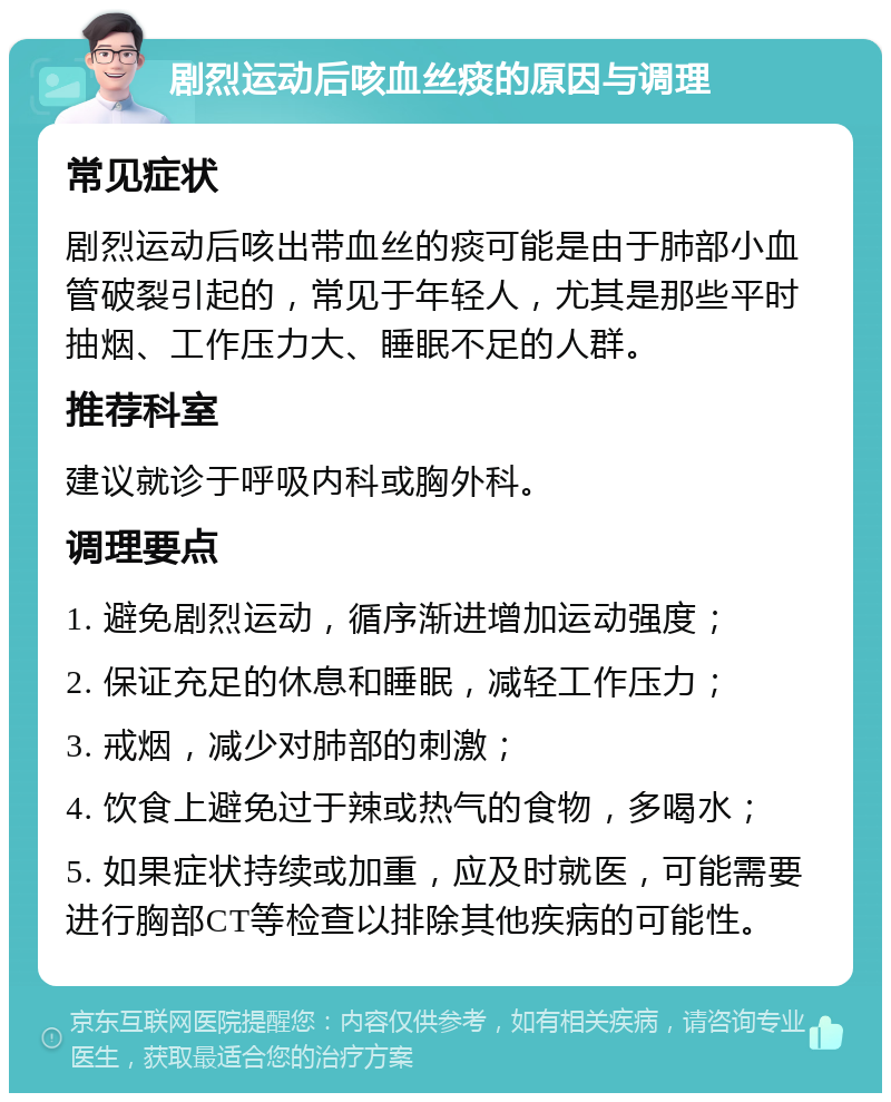 剧烈运动后咳血丝痰的原因与调理 常见症状 剧烈运动后咳出带血丝的痰可能是由于肺部小血管破裂引起的，常见于年轻人，尤其是那些平时抽烟、工作压力大、睡眠不足的人群。 推荐科室 建议就诊于呼吸内科或胸外科。 调理要点 1. 避免剧烈运动，循序渐进增加运动强度； 2. 保证充足的休息和睡眠，减轻工作压力； 3. 戒烟，减少对肺部的刺激； 4. 饮食上避免过于辣或热气的食物，多喝水； 5. 如果症状持续或加重，应及时就医，可能需要进行胸部CT等检查以排除其他疾病的可能性。