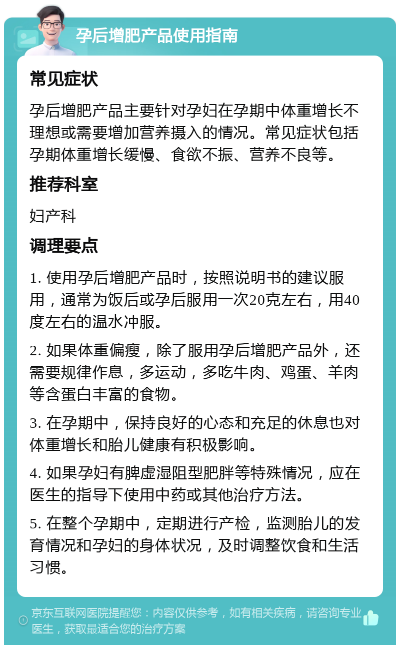 孕后增肥产品使用指南 常见症状 孕后增肥产品主要针对孕妇在孕期中体重增长不理想或需要增加营养摄入的情况。常见症状包括孕期体重增长缓慢、食欲不振、营养不良等。 推荐科室 妇产科 调理要点 1. 使用孕后增肥产品时，按照说明书的建议服用，通常为饭后或孕后服用一次20克左右，用40度左右的温水冲服。 2. 如果体重偏瘦，除了服用孕后增肥产品外，还需要规律作息，多运动，多吃牛肉、鸡蛋、羊肉等含蛋白丰富的食物。 3. 在孕期中，保持良好的心态和充足的休息也对体重增长和胎儿健康有积极影响。 4. 如果孕妇有脾虚湿阻型肥胖等特殊情况，应在医生的指导下使用中药或其他治疗方法。 5. 在整个孕期中，定期进行产检，监测胎儿的发育情况和孕妇的身体状况，及时调整饮食和生活习惯。