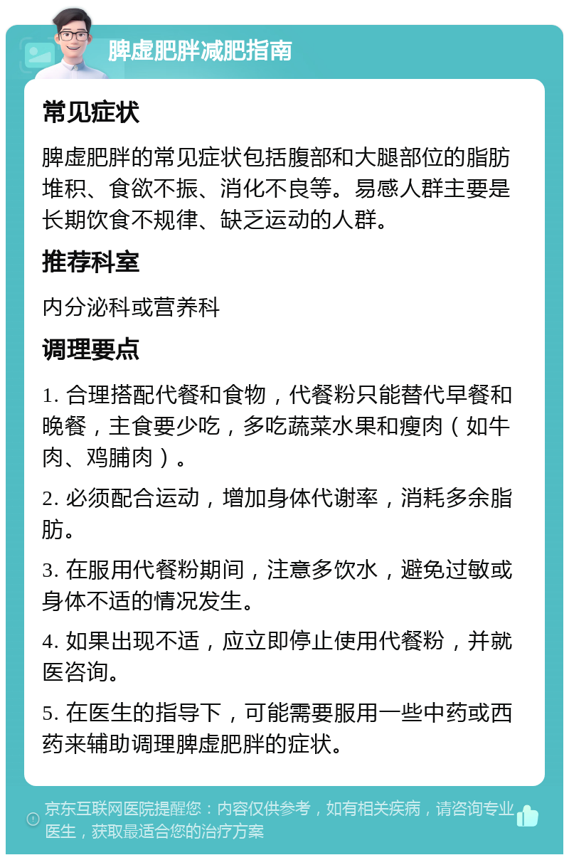 脾虚肥胖减肥指南 常见症状 脾虚肥胖的常见症状包括腹部和大腿部位的脂肪堆积、食欲不振、消化不良等。易感人群主要是长期饮食不规律、缺乏运动的人群。 推荐科室 内分泌科或营养科 调理要点 1. 合理搭配代餐和食物，代餐粉只能替代早餐和晚餐，主食要少吃，多吃蔬菜水果和瘦肉（如牛肉、鸡脯肉）。 2. 必须配合运动，增加身体代谢率，消耗多余脂肪。 3. 在服用代餐粉期间，注意多饮水，避免过敏或身体不适的情况发生。 4. 如果出现不适，应立即停止使用代餐粉，并就医咨询。 5. 在医生的指导下，可能需要服用一些中药或西药来辅助调理脾虚肥胖的症状。