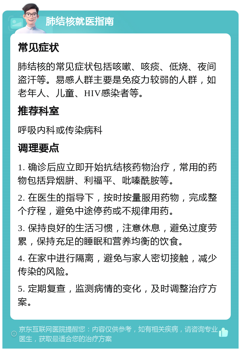 肺结核就医指南 常见症状 肺结核的常见症状包括咳嗽、咳痰、低烧、夜间盗汗等。易感人群主要是免疫力较弱的人群，如老年人、儿童、HIV感染者等。 推荐科室 呼吸内科或传染病科 调理要点 1. 确诊后应立即开始抗结核药物治疗，常用的药物包括异烟肼、利福平、吡嗪酰胺等。 2. 在医生的指导下，按时按量服用药物，完成整个疗程，避免中途停药或不规律用药。 3. 保持良好的生活习惯，注意休息，避免过度劳累，保持充足的睡眠和营养均衡的饮食。 4. 在家中进行隔离，避免与家人密切接触，减少传染的风险。 5. 定期复查，监测病情的变化，及时调整治疗方案。