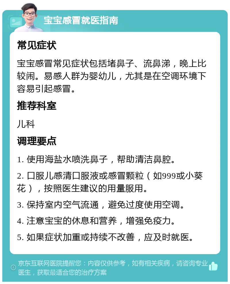 宝宝感冒就医指南 常见症状 宝宝感冒常见症状包括堵鼻子、流鼻涕，晚上比较闹。易感人群为婴幼儿，尤其是在空调环境下容易引起感冒。 推荐科室 儿科 调理要点 1. 使用海盐水喷洗鼻子，帮助清洁鼻腔。 2. 口服儿感清口服液或感冒颗粒（如999或小葵花），按照医生建议的用量服用。 3. 保持室内空气流通，避免过度使用空调。 4. 注意宝宝的休息和营养，增强免疫力。 5. 如果症状加重或持续不改善，应及时就医。