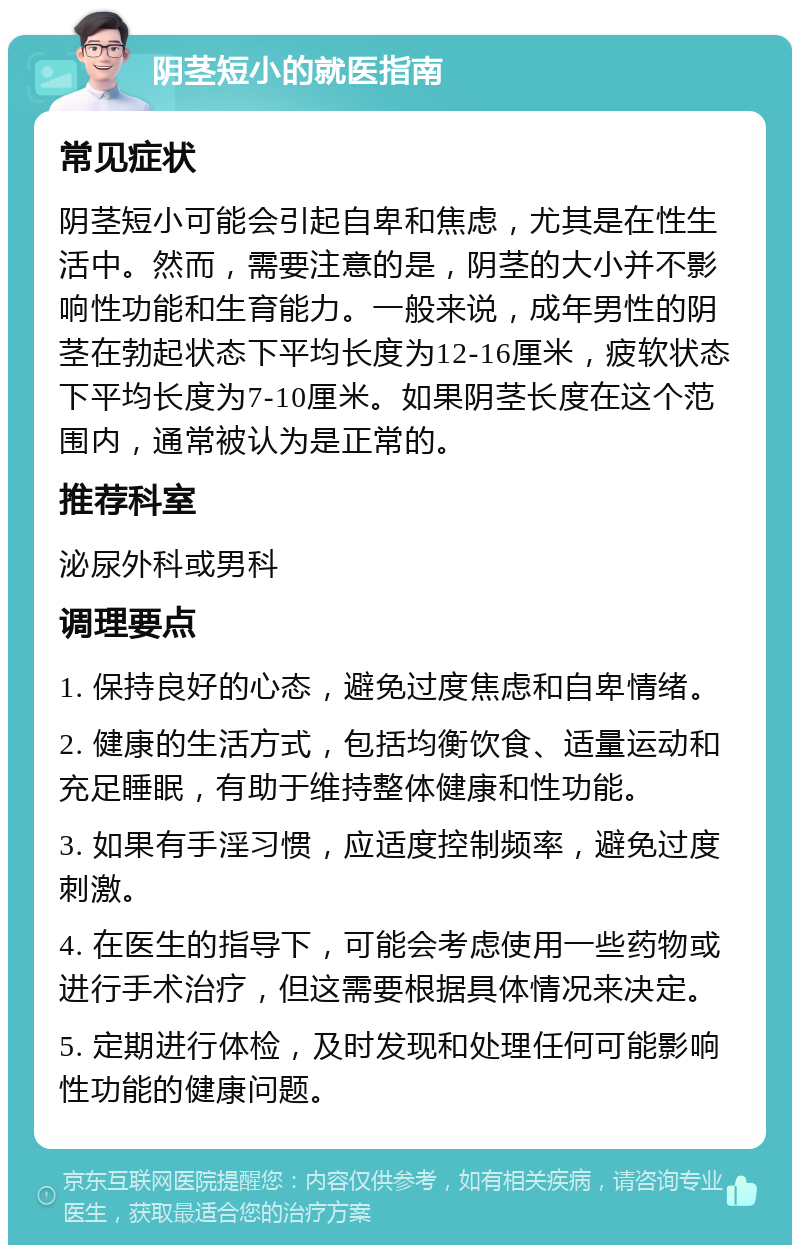 阴茎短小的就医指南 常见症状 阴茎短小可能会引起自卑和焦虑，尤其是在性生活中。然而，需要注意的是，阴茎的大小并不影响性功能和生育能力。一般来说，成年男性的阴茎在勃起状态下平均长度为12-16厘米，疲软状态下平均长度为7-10厘米。如果阴茎长度在这个范围内，通常被认为是正常的。 推荐科室 泌尿外科或男科 调理要点 1. 保持良好的心态，避免过度焦虑和自卑情绪。 2. 健康的生活方式，包括均衡饮食、适量运动和充足睡眠，有助于维持整体健康和性功能。 3. 如果有手淫习惯，应适度控制频率，避免过度刺激。 4. 在医生的指导下，可能会考虑使用一些药物或进行手术治疗，但这需要根据具体情况来决定。 5. 定期进行体检，及时发现和处理任何可能影响性功能的健康问题。