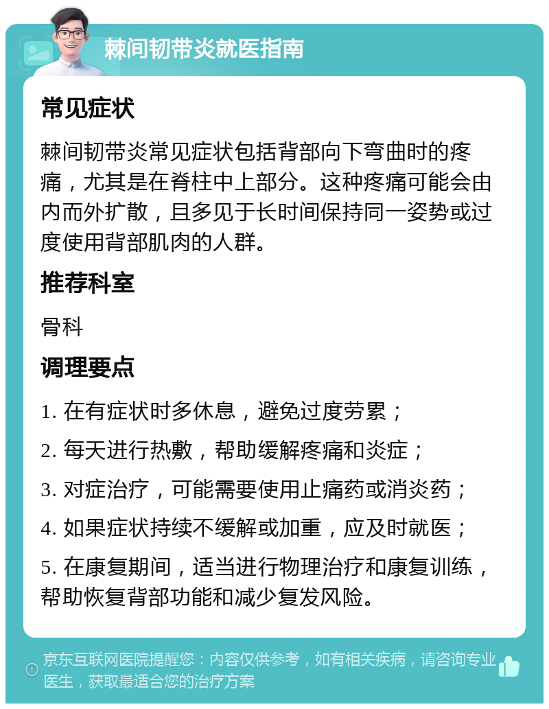 棘间韧带炎就医指南 常见症状 棘间韧带炎常见症状包括背部向下弯曲时的疼痛，尤其是在脊柱中上部分。这种疼痛可能会由内而外扩散，且多见于长时间保持同一姿势或过度使用背部肌肉的人群。 推荐科室 骨科 调理要点 1. 在有症状时多休息，避免过度劳累； 2. 每天进行热敷，帮助缓解疼痛和炎症； 3. 对症治疗，可能需要使用止痛药或消炎药； 4. 如果症状持续不缓解或加重，应及时就医； 5. 在康复期间，适当进行物理治疗和康复训练，帮助恢复背部功能和减少复发风险。