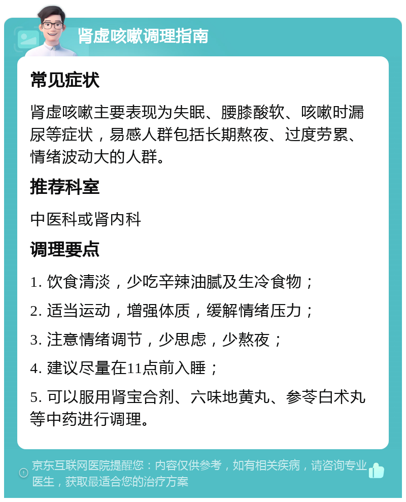 肾虚咳嗽调理指南 常见症状 肾虚咳嗽主要表现为失眠、腰膝酸软、咳嗽时漏尿等症状，易感人群包括长期熬夜、过度劳累、情绪波动大的人群。 推荐科室 中医科或肾内科 调理要点 1. 饮食清淡，少吃辛辣油腻及生冷食物； 2. 适当运动，增强体质，缓解情绪压力； 3. 注意情绪调节，少思虑，少熬夜； 4. 建议尽量在11点前入睡； 5. 可以服用肾宝合剂、六味地黄丸、参苓白术丸等中药进行调理。