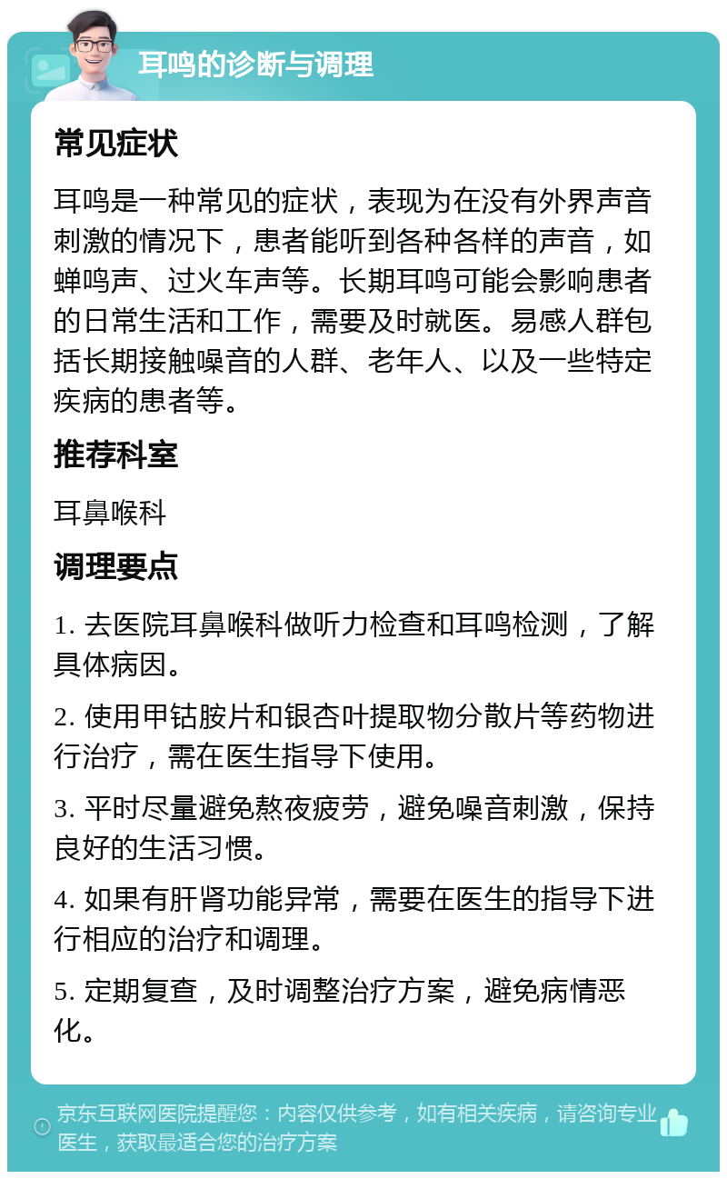 耳鸣的诊断与调理 常见症状 耳鸣是一种常见的症状，表现为在没有外界声音刺激的情况下，患者能听到各种各样的声音，如蝉鸣声、过火车声等。长期耳鸣可能会影响患者的日常生活和工作，需要及时就医。易感人群包括长期接触噪音的人群、老年人、以及一些特定疾病的患者等。 推荐科室 耳鼻喉科 调理要点 1. 去医院耳鼻喉科做听力检查和耳鸣检测，了解具体病因。 2. 使用甲钴胺片和银杏叶提取物分散片等药物进行治疗，需在医生指导下使用。 3. 平时尽量避免熬夜疲劳，避免噪音刺激，保持良好的生活习惯。 4. 如果有肝肾功能异常，需要在医生的指导下进行相应的治疗和调理。 5. 定期复查，及时调整治疗方案，避免病情恶化。