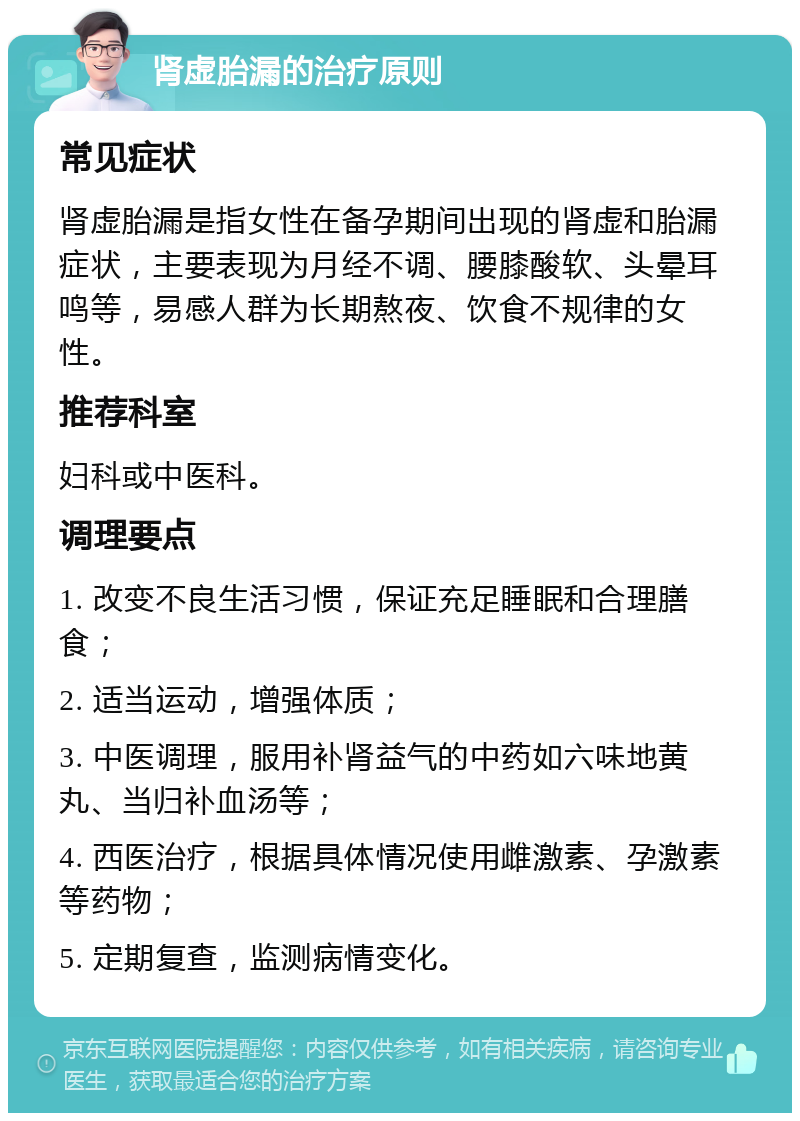 肾虚胎漏的治疗原则 常见症状 肾虚胎漏是指女性在备孕期间出现的肾虚和胎漏症状，主要表现为月经不调、腰膝酸软、头晕耳鸣等，易感人群为长期熬夜、饮食不规律的女性。 推荐科室 妇科或中医科。 调理要点 1. 改变不良生活习惯，保证充足睡眠和合理膳食； 2. 适当运动，增强体质； 3. 中医调理，服用补肾益气的中药如六味地黄丸、当归补血汤等； 4. 西医治疗，根据具体情况使用雌激素、孕激素等药物； 5. 定期复查，监测病情变化。