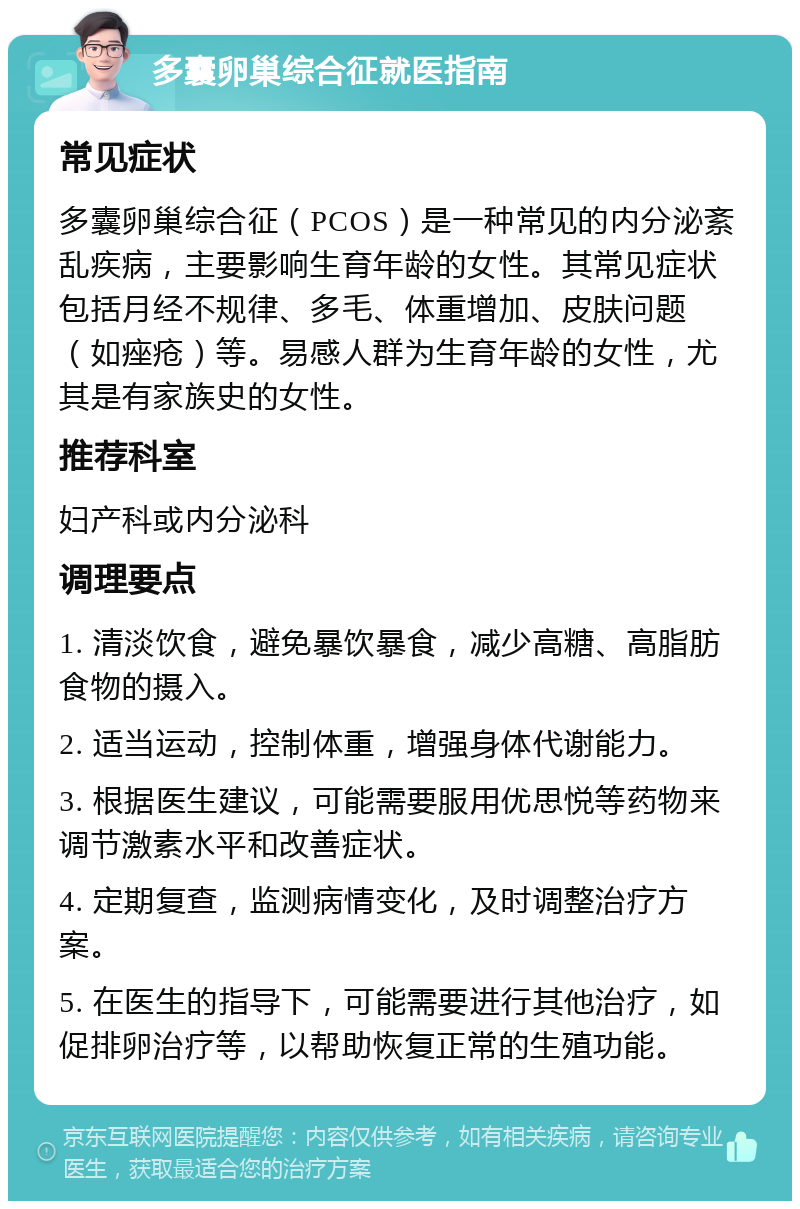 多囊卵巢综合征就医指南 常见症状 多囊卵巢综合征（PCOS）是一种常见的内分泌紊乱疾病，主要影响生育年龄的女性。其常见症状包括月经不规律、多毛、体重增加、皮肤问题（如痤疮）等。易感人群为生育年龄的女性，尤其是有家族史的女性。 推荐科室 妇产科或内分泌科 调理要点 1. 清淡饮食，避免暴饮暴食，减少高糖、高脂肪食物的摄入。 2. 适当运动，控制体重，增强身体代谢能力。 3. 根据医生建议，可能需要服用优思悦等药物来调节激素水平和改善症状。 4. 定期复查，监测病情变化，及时调整治疗方案。 5. 在医生的指导下，可能需要进行其他治疗，如促排卵治疗等，以帮助恢复正常的生殖功能。