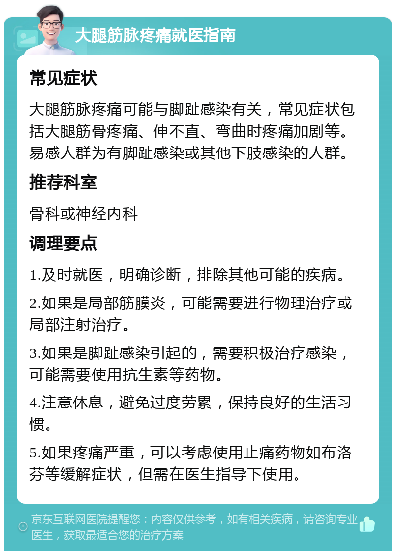 大腿筋脉疼痛就医指南 常见症状 大腿筋脉疼痛可能与脚趾感染有关，常见症状包括大腿筋骨疼痛、伸不直、弯曲时疼痛加剧等。易感人群为有脚趾感染或其他下肢感染的人群。 推荐科室 骨科或神经内科 调理要点 1.及时就医，明确诊断，排除其他可能的疾病。 2.如果是局部筋膜炎，可能需要进行物理治疗或局部注射治疗。 3.如果是脚趾感染引起的，需要积极治疗感染，可能需要使用抗生素等药物。 4.注意休息，避免过度劳累，保持良好的生活习惯。 5.如果疼痛严重，可以考虑使用止痛药物如布洛芬等缓解症状，但需在医生指导下使用。