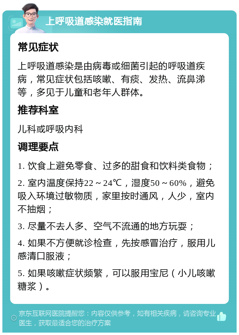 上呼吸道感染就医指南 常见症状 上呼吸道感染是由病毒或细菌引起的呼吸道疾病，常见症状包括咳嗽、有痰、发热、流鼻涕等，多见于儿童和老年人群体。 推荐科室 儿科或呼吸内科 调理要点 1. 饮食上避免零食、过多的甜食和饮料类食物； 2. 室内温度保持22～24℃，湿度50～60%，避免吸入环境过敏物质，家里按时通风，人少，室内不抽烟； 3. 尽量不去人多、空气不流通的地方玩耍； 4. 如果不方便就诊检查，先按感冒治疗，服用儿感清口服液； 5. 如果咳嗽症状频繁，可以服用宝尼（小儿咳嗽糖浆）。