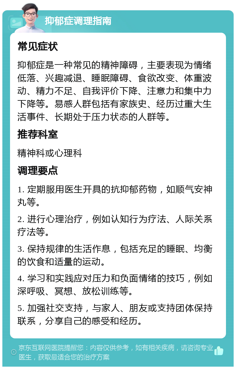 抑郁症调理指南 常见症状 抑郁症是一种常见的精神障碍，主要表现为情绪低落、兴趣减退、睡眠障碍、食欲改变、体重波动、精力不足、自我评价下降、注意力和集中力下降等。易感人群包括有家族史、经历过重大生活事件、长期处于压力状态的人群等。 推荐科室 精神科或心理科 调理要点 1. 定期服用医生开具的抗抑郁药物，如顺气安神丸等。 2. 进行心理治疗，例如认知行为疗法、人际关系疗法等。 3. 保持规律的生活作息，包括充足的睡眠、均衡的饮食和适量的运动。 4. 学习和实践应对压力和负面情绪的技巧，例如深呼吸、冥想、放松训练等。 5. 加强社交支持，与家人、朋友或支持团体保持联系，分享自己的感受和经历。